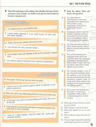 Unit 1 Part B letter Wrilinu
I6 Match thebeginningsto the endings,thenidentifywhat type ofletter
each pair is from. Finally, saywhethereach pair has been written in
formal or informal style.
writing
- -
nir mv wonderful news ...
- -
! I would greatly appreciate it if you could provide l,lG WILII SUIII~
informationregarding ...
1 5 1 am writing to draw your attention to the terr~ble~l~atmentIrecehr
) from ...
- -
7 Read the rubrics below and
answer the questions.
You have seen an ?~%tn
advertisement in the local 7
newspaperfor a teachingjob.
Write a letter tot$-
headmassof the school, h
g g i n g g r
the job ~ a c ' i
), c ' 0 t . j k b
"
I
&%&t
A friend you haven't seen for
-.
months IS getting married in F, g,,
the summer and has invited
you to the wedding. Write a ~ ? w f - m
b & 4 l J
T muslc teacher as advertisedin ...
--
...ENDINGS
I I G ~ayan, 1.a IIK~to say how very sony Iam about ...
W
earliest convenience.
X Well, that's all for now. Write back and tell me what you's b e n I J ~tc
--
- 1 . -
D -Let me know if you want usto bring anythingto the party. See you on
b i the big day!
-t E
Ilookforward to receivingthe informationand would be grateful if you
could reply as soon as possible.
F I insist on a written apology. Itrust tnls mauw rill receive Your
immediateattention. 1 ,
You have just returned from a
trip to South America. Write a
9,V,?
letter to a friend telling himlher
all about it.
/
r@-?-
You are the secretary of a 4yL,IC
language school and have ,-1
receiveda lettersm s&mom,
interest
'
-forming d + l
the personabout the courses
offered at your school.
I &CL> Sy
You recently bought a box of
your favourite breakfast cereal.
On opening it, you found that
the boxwas half empty and the
remaining contents were n o ~ b f iJ
longerfresh. Write a letterto the
manager of the cereal company
complaining about it.
- m & , i ~ ~ $ q $ c i J h 3 l,
%C@..,
Your cousin has recentlv won'-
first prize in a short story =,+ 6fiY
competition. Write a letter CC*:'
congratulatingW-them on their
success. .C ;:C-, , .-
i,'/,;j ~ ' ~Y
/
1) What type of letter should you write
for eachrubric?
2) Who is going to read your letter?
3) What style should you use in each
letter?
4) How would you begin and end each
letter?
5) Canyou suggestappropriateopening
and closing remarks for each letter?
 