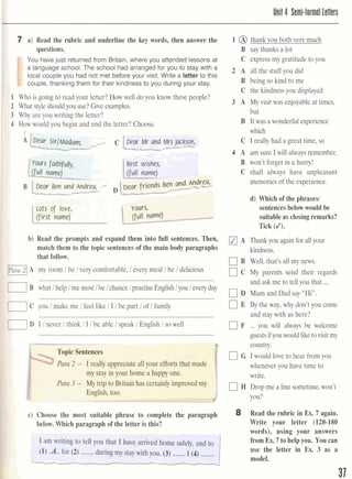 I 7 a) Read the rubric and underline the key words, then answer the
questions.
m You have just returnedfrom Britain, where you attended lessons at
a language school. The school had arranged for you to stay with a
local couple you had not met before your visit. Write a letter to this
louple, thanking them for their kindness to you during your stay.
1 Who is going to read your letter? How well do you know these people?
2 What style shouldyou use? Give examples.
3 Why are you writing the letter?
4 How would you begin and end the letter? Choose.
1 p;g:*--,:::.
'
Lots of love)[
(first name)I L,if 1 ;$namel
IF b) Read the prompts and expand them into full sentences. Then,
match them to the topic sentences of the main body paragraphs
that follow.
[1~x1A my room 1be 1very comfortable, l every meal l be ldelicious
..............................................................................................................
B what1helplme mostlbe lchance1practise Englishlyou l everyday
113C you l make me lfeel like l I lbe part 1of l family
..............................................................................................................b
1D I l never l think l I l be able l speak l English l sowell
..............................................................................................................F
Para 2 - I really appreciate all your efforts that made
my stay in your home a happy one.
Para 3 - My trip to Britain has certainlyimprovedmy I
English, too.
.- - -
c) Choose the most suitable phrase to complete the paragraph
below. Which paragraph of the letter is this?
I am writing to tell you that I have arrived home safely=
........ ................(1) .A..for (2) duringmy staywith you. (3) 1(4) (
1 @ thank you both very much
B say thanks a lot
C expressmy gratitude to you
2 A all the stuff you did
B being so kind to me
C the kindness you displayed
3 A My visit was enjoyable at times,
but
B It was a wonderfulexperience
which
C I really had a great time, so
4 A am sure I will always remember.
B won't forget in a hurry!
C shall always have unpleasant
memories of the experience.
d) Which of the phrases1
sentencesbelow would be
suitableas closingremarks?
Tick (J).
A Thankyou again for all your
kindness.
C] B Well, that's all my news.
C My parents send their regards
...and ask me to tell you that
D Mum and Dad say "Hi".
E By the way, why don't you come
and staywith us here?
F ... you will always be welcome
guestsif you would liketovisitmy
country.
G I would love to hear from you
whenever you have time to
write.
H Drop me a line sometime,won't
you?
8 Read the rubric in Ex.7 again.
Write your letter (120-180
words), using your answers
from Ex.7 to helpyou. You can
use the letter in Ex. 3 as a
model.
 