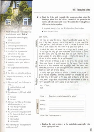 I
Unit 5 Transactional letters
3 a) Read the letter and complete the paragraph plan using the
headings below. Has Sue's letter covered all the points in the
rubric, advertisement and notes? Underline the ~ordslPhrases
which refer to these points.
persuade friend to join you information about cottage
what the area offers
$"hclude in your letter? Tick (J).
7 A information about sleeping
space
7B cookingfacilities
3 C activities/sportsin the area
3 D description of the town
7E details of the sightsitourist
attractionsin the area
7F the best way to get there
7G how much the holidaywill cost
3 H an invitation for your friend to
join you
3 1 the telephone number of the
owner
J the dates you intend to go there
6 Complete the sentences, as in the
example.
$.g. 1 There are only two bedrooms so
we'll ....
A put two beds in each
@have to share
2 Ifyoujoin us, it'sl50each, which
isa ....
A bargain
B fortune
3 Therearefour bikes at thecottage
which means that we can ....
A visit the sports centre
B get around easily
4 Wecan rent the cottagefrom 15th
to 21st August. So there'S no need
to wony about ....
A the weather
B the tourists
1 What opening and closing remarks
would you write?
Dear Helen, .,l. ,.: 45~$3~~4&$4b+i
Hi! HOW are y o ~ ~rm sorry I Raven? wrftteh-for ages, but I've
been really busy. Anyway, I'm writing now to let you know that
Claire, jan and I have decided to rent a cottage in Dorset from
15th to 21st August and we'd love it if you could join us.
I asked the owner all about the cottage and it sounds great.,
The cottage has only got two bedrooms, so we'll hive tocare;'
but the rooms are big with two beds in each. There3 also a
large garden. It's only £200 a week - that3 f5O each, if you
join us. In other words, it's a real bargain! . I
S U
There are lots of things to do in the area. We cart go horse-
: 4 riding, and there's a sports centre not far away. There is slso
, .E a market, a local museum and a e p a r k . The owner sqs
there are four bikes at the cottage which we can use, too, which
L means we can get around easily.
l really hope you decide to join us. It would be such fun ta
go on holiday together, and the weather will probably be good
at that time of the year, so r'm sure we'll all have a great time.
C
. well, that's all for now. Please write and let me know w soon a
:gc [you've decided what you're going to do. Take care.
Q
' U
Lots of love,
1
Sue
1
Para 1: Opening remarkslreason(s)for vmtmg
. - --
Para 2: ...........................................................................
.............................................................................
Para 3: .............................................................................p Ii Para 4: .............................................................................
.............................................................................
I
Final Para: Closing remarks
b) Replace the topic sentences in the main body paragraphs with
otherappropriate ones.
 
