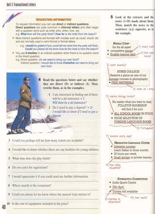 Unit 5 Tlansaclional letters
, . c ~ ~ I I ] ,l,Jlll'.q, 7
1 1 1 1 1 I. ::dl ' .
S , To request information you can use direct or indirect questions. I-.?
Direct questions are quite common in informal letters and often beg~n
'
" ' with a question word such as what, who, when, how, etc.
e.g. Whattime will thepatty finish?How far is the hotel from the beach?
Most indirect auestions are formed with modalssuch as could. would. etc-'
and are normally used in semi-formal or formal letters. l'' 1r'u' G '-'*. :;l4 t h d l < L :.A<
- e.g.IwouMbegrateTullnywcouldtdlmewhattimthe~willfinis~"
Couldyoupleaseletmeknowhow far thehotelis fromthebeach?
I
You use iflwhetherin an indirectquestionwhen there is no questionword
in the direct question. ' - 1
e.g. Direct question: Dowe need tobring our ownfood? ' - -.
Indirect question: IWW liketohow IMsfher weneedtoMngour
ownfood. I
1 Read the questions below and say whether
they are direct (D) or indirect (I). Then
rewrite them, as in the examples.
1 I am interested in finding out if there
will be a ski instructor =I
Be a ski instructor?
2 Do I need to pay a deposit? =D
Iwould like to know if I need topay a
,+@Ad you perhaps tell me how many ticketsare available?
.......................................................................................................................
Q Iwould liketo howwhether there are any facilitiesfor youngchildren.
.........................................................................................................................
5 What time does the play finish?
6 Do you cater forvegetarians?
7 1would appreciateit if you could send me furtherinformation.
............................................................
8 Where exactlyis the restaurant?
9 Could you please let me know where the nearest train stationis?
10' Is the cost of equipment included in the price? , -
..' l
40 .......................................................................................................:.................
5 Look at the extracts and tdnotes (1-10) made about the
Then, match the notes to
sentences (a-j) opposite, as
the example.
A m COLLEGE
Reservea place on one of our
coursesin photography
FREE MKTERIKtS
J4) ‘doI bril
No matterwhat you want to read,
FULLSTOPBOOKSHOP
 willh d it foryou!
SCHOOJIBOOIg INST
HUGE SELECTIONOF
 