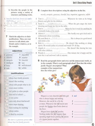 Unit 6 Describinu Peo~le
b) Describe the people in the 8 Complete these descriptions using the adjectivesin the list.
pictures using avariety of
structures and linkingwords. moody)energetic,generous,---_ cheeN lazy, impatient,aggressive,selfish
--.
p--
............................................$CU%3.l Susiehasdark hair, brown e y e s d a 1 Tom is Whenever he visits us he brings
small n o ~ ! & ~ ~ g ; g PePsJJower~S kI7!and~ifts/ , < c . efor the children.
'2 &?...,R ........................................... usan IS ....... ........... When she gets angry she starts
sw ~ d i ( r .:r int: ~ o s i i iL ~ I C ( n i l
........................................................... shouting and bangs her fist on the table.C.
4 ..................................................... 3 Paulis ..........-6 .....................
5 ........................................................ constantlylooks at his w a g .
4 klison is ..............?!%.6.-.-;.....................She hardly ever gets tired and is
C 7 Match the adjectivesto their
justifications. Then, use your
I answers to talk about your
fkiends andlor relatives, as in
the example.
enthusiasticabout
5 My aunt Betty is ,,,,W.. Sheis always in a good mood
and smilesa lot.
! G6 Rick is .......Lh...........L..............,,...... . He doesn't like working or doing
sports. He would rathe sit around and watch TV all day.
7 Angela is ...........kf.&L%.&.,. .She doesn't like sharing her toys
with other children. 
~ L c U L Q
8 Wanda is .........................................One minute she is happy and the
next she is sad and won't talk to anyone.
9 Read the paragraphs below and cross out the unnecessarywords, as
in the example. What is each paragraph about? How does the writer
justify Megan's description?What-
examples of her mannerisms A
does the writer give?
-L
)fly sister isa generousperson who
.> h y s buysherfamily presents.
Mf:ganbavery &eerM &(lit-le girl 1 and
w h ~h,,ahaphappyanclsmflhg,
2 ,w,...j......*.,rmr.Ir...-..r.
3 ..1...11*m.*1..1.....~~=~-..*
4 ...............,....W., l=&*,.
B *,,.,,...,l a.. .m*, *-U........h
l
6 . I S l i ~ S ; H M I . * ( r . * . h m ~ * w d ~ s # * . . ,
l
I
- 45
 