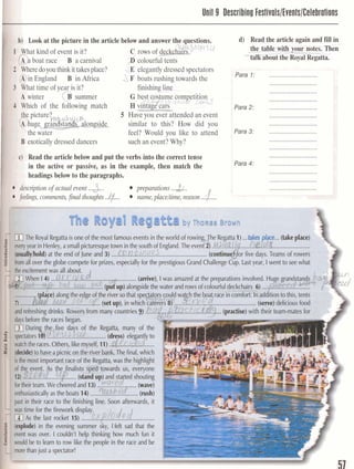 I Unit !Describing Festivals/Events/Celebralions
b) Look at the picture in the article below and answer the questions.
hat kind of event is it? ~ 3 n r F t 7UC rows of c&&&aux
boat race B a carnival 3'c~lourfultents
eredoyou think ittakesplace? d E elegantly dressed spectators
England B in Africa J, F boats rushing towards the
at time of year is it? finishing line
A winter $summer
Which of the following match
5 Have you ever attended an event
similar to this? How did you
the water feel? Would you like to attend
' B exoticallydressed dancers such an event? Why?
c) Read the article below and put the verbs into the correct tense
in the active or passive, as in the example, then match the
headings below to the paragraphs.
descriptionof actual event ...3... preparations ...&..
feelings,comments,f m l thoughts..Q.... mm,placeltim, reason..a...
d) Read the article again and fill in
the f811E-@flour notes. Then
dtadk-about-the~6T~gitta.
Para 1: ............................
............................
Para 2: ............................
............................
Para 3: ............................
............................I
Para 4: ............................
dm&e &be w p & e forprGes, especiallyforthep&g'is Grand Challenge~ 7 ~ .lastyea;, I wentto seewhat
Mi~~rhingdrinkp;mfmm manymunbasP).!?
k&mther;tceskgan.
 