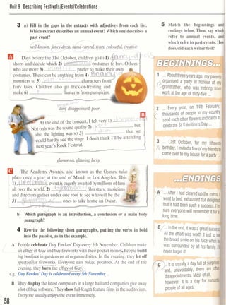 Unit 9 Describinu Festivals/Events/Celebrations
3 a) Fill in the gaps in the extracts with adjectives from each list. 5 Match the beginnings a
Which extract describes an annual event? Which one describes a endings below. Then, say wh~
past event? refer to annual events, a
f -
which refer to past events. H
n o ncy-dress,h nd-carved,scary, colourful, creative
?L- -...- doesldid each writer feel?
Days before the 31st October, children go to 1) ",
shops and decide which 2) W-,.. costumes
who are more 3) ...!%.U!. ....!.g.....prefer to make their own r -- W
costumes. These can be anything from 4) .war...'mb { l < l 
........................monsters to 5) ..?.L.!! characters fro
, fairy tales. Children also go trick-or-treating an(
C(make 6) ...............................lanterns from pumpkins.
r,,>cv~u
d ~ m_-2 disappointed,poor
&the end of the concert, I felt r e v L) . ~ . J ~ ~ & ~ , ~ . ! - ~ '
N~~onlywas the sound quality2) ..p..L!.: ........................but
- 1 , t 
....................................also the lighting was so 3) that we
could hardly see the stage. I don't think 1'11be attending
xt year's Rock Festival. -
d
glamorous,glittering lucky
The Academy Awards, also known as the Oscars, take
all over the worl
....' 3) ones to take home an Oscar.
b) Which paragraph is an introduction, a conclusion or a main body
paragraph?
4 Rewrite the following short paragraphs, putting the verbs in bold
into the passive, as in the example.
the broadsmile on his face W
A People celebrate Guy Fawkes' Day every 5th November. Children make was surrounded by all his fami
an effigyof Guy and buy fireworkswith their pocket money, People build , ,
big bonf'res in gardens or at organised sites. In the evening, they let off
4spectacu ar fireworks. Everyone eats baked potatoes. At the end of the
evening, they burn the effia of Guy. I
e.g. Guy Fawkes' Day is celebmtedevery 5thNovember ...
B They display the latestcomputers in a largehall and companiesgive away however, it is a day for rofl
a lot offreesoftware.They showfull-lengthfeature filmsin the auditorium.
Everyoneusually enjoys the event immensely.
 