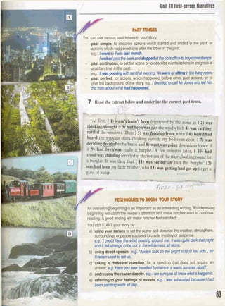 FYou can use various past tenses in your story:
- past simple, to describe actions which started and ended in the past, or
actions which happenedone after the other in the past.
I e.g. I went to Pars IastmonOlL,
1walkedpast thebankandstoppedatthepost offic8tobuysomestamps.
- pastcontinuous,to setthe scene or to describeeventslactions inprogressat
I
a certaintime in the past.
e.g. &~poutingwithmAtbatmi~W e ~ a l l ~ n g i n t h e l ~ n g m m .-
- past perfect,for actions which happened before other past actions, or to
give the backgroundof the story, e.g.I decidedtocallMrJonesandtell him
Sha abautwhat had happened*
'- -L - - -
be brave and@-went/w$ going downstairs to see if
U
S really a burglar. A few minutes later, I 10) had
terrified at the bottom of the stairs,lookinground for
a burglar. I t was then that I 11) was seein& that the 'burglar' 12)
waslhad been my little brother, who 13) was gettinpihadent an tn Q
- An interestingbeginning is as importantas an interestingending. An interestin{
beginning will catch the reader's attentionand make himlherwant to continue
a reading. A good ending will make himlher feel satisfied.
'
You canSTARTyour story by:
It
a) using your sense8 to set the scene and describe the weather, atmosphere,
surroundingsor people'sactionsto createmysteryor suspense.
I
sg.1coutd hear the wfndhowfhg aroundme. hwmrs qulte darkthatnight
nditW&wqebbeoutinthewildemessallalona
1 b) using direct speech. rfi
frlrbainused to tell us.
c) asking a rhetorical question, i.e, question that does not require an
I answer. e.g.Haw you evertravelledby baln ona watm summer nIgW
d) addressingthe reader directly.e.g.Iamsureyovall know whgt abargainis.
e) referring to your feelings or moods,e.g. Iwas exhaustedbecaclse I had
beenpaintingwallsall day.
 