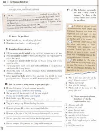 Unit 11 Third-ersson Narratives
11 a) The following paragraphs
are from a story about a
journey. Put them in the
g correct order, then answer
[
-A helpful air steward helped
into the icy water. Sharonm
b) Answer the questions.
1 Which part of a story is each paragraph from?
on the shore with all her strength.
Horrified, Shamn realisedthat
2 How does the writer feel in each paragraph? the plane was going to crash.
Passengers were screaming and
9 Underlinethe correct adverb. , shouting. Sharon put her head
would hear him. her seat and pulled it over
',;
4 The young man's hands shook nervously/confidently as the policeman
asked to see his driving licence.
about their holidays. d'
6 James calmly/hurriedly grabbed his sandwich box, kissed his mum
goodbye and ran to the school bus which was already waiting outside.
story? W r e is helse?
2 What is happening?
10 Join the sentencesusing present or past participles. 3 How is helshe feeling?
1 He closed the door. He heard someone screaming. 4 Which part of the story are the
Closingthe door,he heard someonescreaming paragraphs from?
2 Shewas worried. She decided to call the local hospital.
Wonied,she decided to call the localhospital. b) Chooseappropriatephrases
3 He fell to his knees. He started cryin 1'L( J c ,
from belowtowritethe
........................................Cf.C...s.4&K dad.......w ~ ~ ~ $ ..! .~.%.3.. conclusionofthe stazy.
4 Theywerewhispering,Theywa4kGdudaQthe stain.
@ shiveringwith cold............................................................................................................................
5 He was frightened. He realised no one would help him. elaxed and calm
............................................................................................................................
6 He stood at the edge of the cliff, He watched the magnificent sunset.
reach the end of the tunnel............................................................................................................................
7 Shewas covered with a warm blanket. She finally felt safe.
Y o n e of the happiest days in hislher............................................................................................................................
8 Shewas annoyed.She gathered her things and left the room.
@Eibing experience............................................................................................................................
70
 