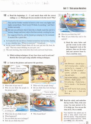 Unil 11 Third-person Norrotives
12 a) Read the beginnings (1 - 3) and match them with the correct
endings(a-c).Which pair doyou considerto be theworst? Why?
Tina and her brother watched in horror asthewater rose h@er and
higheraround them.JiDon't worry! I'll thinkof something," saidTina's
sure you all know what it feels like to finally reach the end of a
,hungryand tired,onlytofindthatnobodyiswaitingforyou.
ted that he and his friends go camping for the weekend- . ---
Ie As Iwaited forthe taxi&&m,Ilwkedaroundmeonelasttime,hoping
*;1seea familiarfa=. "Wereiseveryone?'' I wondered.
the rescue worker helped them off the roof and into the boa,, ,,,
d, "That was smart thinking on your part, son."
9The next morning, they took down their tents and went back home.
b) Whichwriting techniques (if any) have been used in each one?
Rewrite the worst pair using suitablewriting techniques.
13 a) Look at the pictures and answer the questions.
1 What time of year was it?
2 Who do you think the people in 4 Do you think theywere ha&g a
the picturewere? good time? --.
-ming$,.
5 What time doyou think it was?
6 What happened?
7 Doyou think they were in danger?
8 How do you think they felt?
9 Who found them?
10 How doyou think they felt?
11 What do you think they said to the
captain?
b) Read the notes below and
put the events in the order
they happened. Look at the
pictures, then use the notes
and your answers from Ex.
13a to retell the story.
late afternoon -decide leave -
start crossing rocks -realise -
sea too far in -trapped
Mother: "It's like paradise!" -
qparents sunbathe - children I
see small tourist boat passing
by - wave arms - boat pick
II them up
J
14 Read the rubric and underline
the key words. Then, write your
essay. Use your answers to Ex.
13to help you. You can use the
storyin Ex. 3basa model.
Your teacher has asked you to
write a story which must end
withthewords: "Theydecided to
be more carefulnext time."Write
- your gtary (120-180 words).
C W--
 