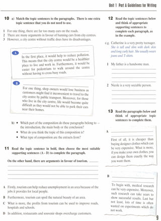 Unil 1 Part A Guidelines for Writinu
10 a) Match the topic sentences to the paragraphs. Thereis one extra
topic sentencethat you do not need to use.
1 For one thing, there are far too many cars on the roads.
2 There are many argumentsin favour of banning cars from city centres.
3 However, a city centre without traffic does have its disadvantages.
....... ..................................................................................
In the first place, it would help to reduce pollution.
This means that the city centre would be a healthier
place to live and work in. Furthermore, it would be
easier for pedestrians to walk around the centre
without havingto cross busy roads.
_-_ -- -. - - -- .
l
..............................................................................
! For one thing, shop owners would lose business as
l customersmight find it inconvenient to travel to the
1city centre by public transport. Moreover, for those
I1 who live in the city centre, life would become quitei
difficult as they would not be able to park their cars l
I near their homes.
i
b) Which part of the composition do these paragraphs belong to -
the introduction,the main body or the conclusion?
What do you think the topic of this compositionis?
What type of composition are the extractsfrom?
11 Read the topic sentence in bold, then choose the most suitable
supporting sentences (A -D) to complete the paragraph.
On the other hand, there are arguments in favour of tourism. ............
A Firstly, tourismcan help reduce unemploymentin an area becauseof the
jobs it provides for local people.
B Furthermore, tourism can spoil the natural beauty of an area.
C What is more, the profits from tourism can be used to improve roads,
hospitals and schools.
D In addition, restaurants and souvenirshops overchargecustomers.
12 Read the topic sentences below
and think of appropriate
supporting sentences to
complete each paragraph, as
in the example.
e.g. Catherine is a very pretty teenager.
She is tall and slim with dark skin
and longcurlyhair. She usualiywears
jeans and T-shirts.
1 My father is a handsome man.
............................................................
............................................................
2 Nicole is a very sociable person.
13 Read theparagraphsbelowand
think of appropriate topic
sentences to complete them.
........................................................
First of all, it is cheaper than
buying designer clotheswhich can
be very expensive. What is more,
ifyou make your ownclothes,you
can design them exactly the way
you want them.
II
-
........................................................
To begin with, medical research
can be very expensive. Moreover,
such research can take years to
show successful results. Last but
not least, lots of time is often
wasted on experiments which do
not work. '.,-8
__
 