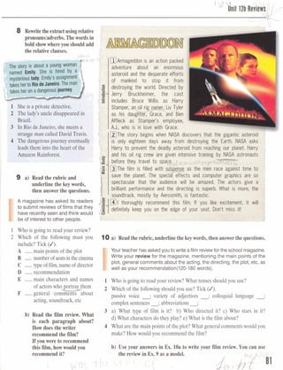 8 Rewritethe extractusingrelative
.
pronouns/adverbs.Thewords in
bold showwhereyou shouldadd .
the relative clauses.
<
I
The story is about a young worr
named Emily. She is hired
mvsteriouslady.Emily's
takes herto RiodeJaneiro.The man1
. I
A mag&im has askd its r@aden
toeubmit revbwsdfilms that they
hammntly seenand thinkwould
tX3of interest ta other p p k
m~rmageddonis an action packed
adventure about an enormous
asteroid and the desperate efforts
of mankind to stop it from
.E.-destroying the world. Directed byU
=- Jerry Bruckheimer, the cast
B
includes Bruce Willis as Harry
Stamper, a oil rig o er, Liv Tyler
as his daugh"-1--"4er, Grace, and Ben
Affleck as Stamper's employee,
AJ., who is in love with Grace.
[IZlThe story begins when NASA discovers that the gigantic asteroid
is only eighteen days away from destroying the Earth. NASA asks
Harry to prevent the deadly asteroid from reaching our planet. Harry
and his oil rig crew are given intensive training by NASA astronauts
U
,o- before they travel to ppi=g'.= @The film is filled with men race against time to
save the planet. The computer graphics are so
spectacular that the audience will be amazed. The actors give a ,
brilliant performance and the directing is superb. What is more, the
soundtrack, mostly by Aerosmith, is fantastic.
mI thoroughly recommend this film. If you like excitement, it will
definitely keep you on the edge of your seat. Don't miss it!. Q I
1 WOisg a bto mad your&%W? ,.
2 Which d the f o f a mm YOU 10 a) Readthe rubric,underline the keywords,thenanswerthe questions.
bdudslTitle (d).
A m& pointsaifthefit
I
Your teacher has asked you to wriie a film reviewfor the school magazine.
B ....,. nxunkt~si&~iflthe@m Write your review for the magazine, mentioning the main points of the
C ..., typeaffilm, mof dinator plot, general comments about the acting, the directing, the plot, etc, as
well as your recommendation(l20-180 words).
D ......rwme~datian
E ......main E ~ ~ W ~ E SnW3Efj 1 Whois goingtordp r review) What t a w s &odd you use?
Of 2 Whichof thefoilawbgshouldyou use? Tick(/r
F ,..,..generaj mmen s ab~ut '
W ;vmity of a d j d e s -~ U q u i a llanguage
~~eihg,mu-k, & complexseatenas;abbrwh&am
3 a) What $pof film is it7 b) W b dkcted it? e) Who in it?
b, -* What d~mat~haractenciotheyplay?e) hat if thefilm about?is'W& pm9pb: about?
Hrrwd w tlred t e r 4 M a tarethemain pain@of the:plot?Wbdltgmeralmmmbwouldyou
rmmeadthedh? m&? Hmwsulciyou reammendtbefilm?
rPytmwm twr reammad
W film,hmmaldydu U* your ammeris InEx.lIbtr tewrite ymr film review. You cam US&
l~xmmeMit'! there7dewfnEx.IImipaodeL
II
 