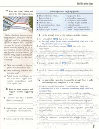 Unit 140 O~inionEssoys
7 Read the extract below and seful expressions for giving o p i n i o a
answer the following questions.
r, I believelthink/feel (that) ... My opinion is that ...
... ...I stronglybelieve As far as I am concerned,
D In my opinionlview, ... I (completely)agree thathith ...
) Theway I see it, ... I (strongly)disagreethatlwith ...
It seemslappearsto me (that) ... I am totally against ...
...To my mind, I couldn't agree more thatlwith ...
Use the prompts below to write sentences, as in the example.
What slrpporting~@II& does
the writer give? %
Which linking wordslphrases has
the writer used? Suggest other
suitable wordslphrases which
could replace these. sentencesexpressingan opinion, as in the example.
1' in order to 1protect l environmentlpeople I stop use l plastic bags
8 Read the topic sentences and It seems to me that, in order toprotect the environment,people should stop
suggest suitable supporting usingplastic bags.
one& 2 spendin money lset up l s ace stati
-7C .....'.@...me...2*..Television may h v e a harmful M L$Q ........z p k......-H%&%!.e f f a aayoungpeople,
...........................................................
..........................................................
Looking after a pet
B& developsa person's
............................................................. ..... ...............................................................................
Laeinalargecityis
..........................................................
....S... r....*...............,.,...........'..I.-.......~.*~
in 91
 