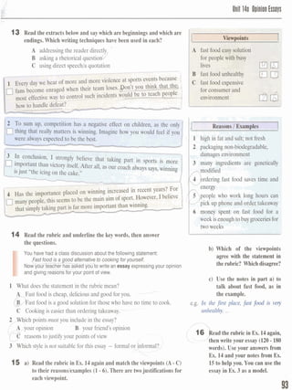Unil l4a Opinion Essovs
13 Read the extracts below and saywhich are beginnings and which are
endings. Which writing techniques have been used in each?
A addressingthe reader directly L
B asking a rhetorical questiond
C using direct speechla quotation
team loses.Bon't you think that ther ;
h incidents would be to teach people i,,L
A fast food easy solution
for people with busy
lives PIa~B fast food unhealthy DaC fast food expensive
for consumer and
environment
- - - ..-. -- -
aEi
l-
3 -TB@.g&W, W ;tuvu urn tt me mmon cnuuran, as me o
&&g &&t reall, in R&&. lmgh~:howyou would feel if yuu
%%re dk@yexpectedtobe the bE. I
14 Read the rubric and underline the key words, then answer
the questions.
I
You have had a class discussion about the following statement:
ast foodis a goodalternative to cooking for yourself.
Now'your teacher hasaskea you-to write an essay expressingyour opinionU--
and givingreasonsfor your point of view.
1 What does the statement in the rubric mean?
_----
A Fast food is cheap, delicious and good for you. -
@ast food is a good solution for those who have no time to cook.-
C Cooking is easier than ordering takeaway.-
2-h points must you include in the essay?
A your opinion B- your friend's opinion
reasons to justify your points of view
3 Which style is not suitable for this essay - formal OF nforrnal?,l
 -

15 a) Read the rubric in Ex. 14again and match the viewpoints (A- C)
to their reasonslexamples (1 -6). There are twojustifications for
each viewpoint.
in fat and salt;not kesh
2 packaging non-biodegradable,
damagesenvironment
3 many ingredients are g e n e M y
fast food saves time and
work long hours can
pick up phone and o g i qtakeaway
6 money spent on fast b d fm
week isenough to buygroqxiesfor
I two weeks
b) Which of the viewpoints
agree with the statement in
therubric? Which disagree?
c) Use the notes in part a) to
talk about fast food, as in
the example.
e.g. In the first place, fast fdis very
unhealthy....
l '33ead the rubric in Ex. 14again,
i then write your essay (120-180
words). Use your answers from
Ex. 14 and your notes from Ex.
15to help you. You can use the
essay in Ex. 3as a model.
 