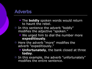 Adverbs The  boldly  spoken words would return to haunt the rebel. In this sentence the adverb "boldly" modifies the adjective "spoken." We urged him to dial the number more  expeditiously . Here the adverb "more" modifies the adverb "expeditiously." Unfortunately , the bank closed at three  today . In this example, the adverb "unfortunately" modifies the entire sentence. 