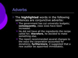 Adverbs The  highlighted  words in the following sentences are conjunctive adverbs: The government has cut university budgets;  consequently , class sizes have been increased. He did not have all the ingredients the recipe called for;  therefore , he decided to make something else. The report recommended several changes to the ways the corporation accounted for donations;  furthermore , it suggested that a new auditor be appointed immediately. 