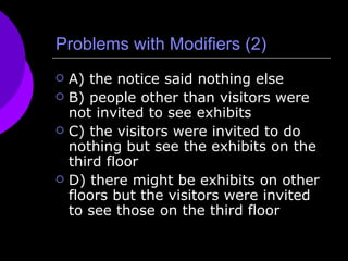 Problems with Modifiers (2) A) the notice said nothing else B) people other than visitors were not invited to see exhibits C) the visitors were invited to do nothing but see the exhibits on the third floor D) there might be exhibits on other floors but the visitors were invited to see those on the third floor 
