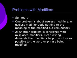 Problems with Modifiers Summary: One problem is about useless modifiers. A useless modifier adds nothing to the meaning of the modified but redundancy 2) Another problem is concerned with misplaced modifiers. Clear writing demands that modifiers be put as close as possible to the word or phrase being modified 