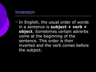 Inversion In English, the usual order of words in a sentence is  subject + verb + object . Sometimes certain adverbs come at the beginning of the sentence. This order is then inverted and the verb comes before the subject. 