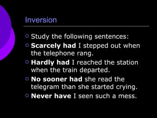 Inversion Study the following sentences: Scarcely had  I stepped out when the telephone rang.  Hardly had  I reached the station when the train departed.  No sooner had  she read the telegram than she started crying.  Never have  I seen such a mess.  