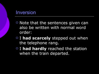 Inversion Note that the sentences given can also be written with normal word order: I  had scarcely  stepped out when the telephone rang.  I  had hardly  reached the station when the train departed.  