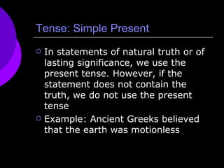 Tense: Simple Present In statements of natural truth or of lasting significance, we use the present tense. However, if the statement does not contain the truth, we do not use the present tense Example: Ancient Greeks believed that the earth was motionless 