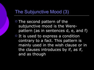 The Subjunctive Mood (3) The second pattern of the subjunctive mood is the Were-pattern (as in sentences d, e, and f) It is used to express a condition contrary to a fact. This pattern is mainly used in the wish clause or in the clauses introduces by if, as if, and as though 