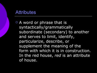 Attributes A word or phrase that is syntactically/grammatically subordinate (secondary) to another and serves to limit, identify, particularize, describe, or supplement the meaning of the form with which it is in construction. In the red house,  red  is an attribute of house.  