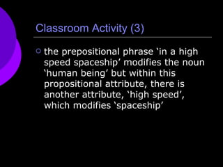 Classroom Activity (3) the prepositional phrase ‘in a high speed spaceship’ modifies the noun ‘human being’ but within this propositional attribute, there is another attribute, ‘high speed’, which modifies ‘spaceship’  