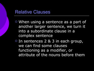 Relative Clauses When using a sentence as a part of another larger sentence, we turn it into a subordinate clause in a complex sentence  In sentences 2 & 3 in each group, we can find some clauses functioning as a modifier, or attribute of the nouns before them 