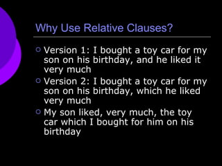 Why Use Relative Clauses? Version 1: I bought a toy car for my son on his birthday, and he liked it very much Version 2: I bought a toy car for my son on his birthday, which he liked very much My son liked, very much, the toy car which I bought for him on his birthday 