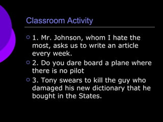 Classroom Activity 1. Mr. Johnson, whom I hate the most, asks us to write an article every week. 2. Do you dare board a plane where there is no pilot 3. Tony swears to kill the guy who damaged his new dictionary that he bought in the States. 