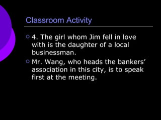 Classroom Activity 4. The girl whom Jim fell in love with is the daughter of a local businessman. Mr. Wang, who heads the bankers’ association in this city, is to speak first at the meeting. 