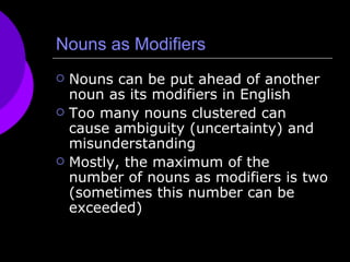 Nouns as Modifiers Nouns can be put ahead of another noun as its modifiers in English Too many nouns clustered can cause ambiguity (uncertainty) and misunderstanding  Mostly, the maximum of the number of nouns as modifiers is two (sometimes this number can be exceeded) 