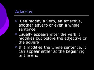 Adverbs Can modify a verb, an adjective, another adverb or even a whole sentence Usually appears after the verb it modifies but before the adjective or the adverb If it modifies the whole sentence, it can appear either at the beginning or the end 
