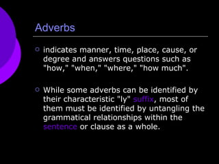 Adverbs indicates manner, time, place, cause, or degree and answers questions such as "how," "when," "where," "how much". While some adverbs can be identified by their characteristic "ly"  suffix , most of them must be identified by untangling the grammatical relationships within the  sentence  or clause as a whole.  