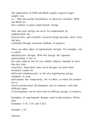 The application of SEM and HLM usually requires larger
sample size
(n > 100) and normal distribution of observed variables. SEM
and HLM are
also common in quasi-experimental design.
Note that poor design can never be compensated by
sophisticated sta-
tistical tools, and scientific research design becomes more valid
and gen-
eralizable through advanced methods of analyses.
There are other types of experimental designs. For example, one
is called
matched-pairs designs. With this design, the repeated
measurement is not of
the same subjects but of very similar subjects matched to have
like key char-
acteristics. Equivalent time series designs are used when
treatment cannot be
delivered simultaneously to all, also legitimating giving
treatment to some
participants but, temporarily, not to others, as when all teachers
are to
receive professional development, but in rotations, such that
different types
of development can be delivered to different groups of teachers.
Examples of experimental designs used in dissertations follow.
(See
Examples 3.18, 3.19, and 3.20.)
Example 3.18
Abstract
 