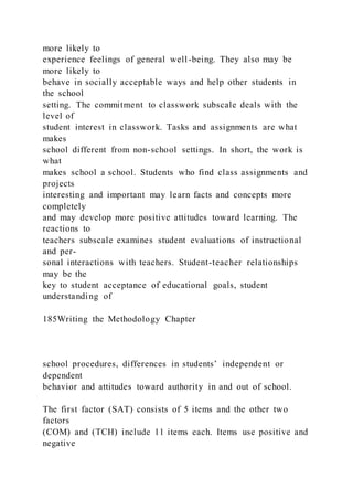 more likely to
experience feelings of general well-being. They also may be
more likely to
behave in socially acceptable ways and help other students in
the school
setting. The commitment to classwork subscale deals with the
level of
student interest in classwork. Tasks and assignments are what
makes
school different from non-school settings. In short, the work is
what
makes school a school. Students who find class assignments and
projects
interesting and important may learn facts and concepts more
completely
and may develop more positive attitudes toward learning. The
reactions to
teachers subscale examines student evaluations of instructional
and per-
sonal interactions with teachers. Student-teacher relationships
may be the
key to student acceptance of educational goals, student
understanding of
185Writing the Methodology Chapter
school procedures, differences in students’ independent or
dependent
behavior and attitudes toward authority in and out of school.
The first factor (SAT) consists of 5 items and the other two
factors
(COM) and (TCH) include 11 items each. Items use positive and
negative
 