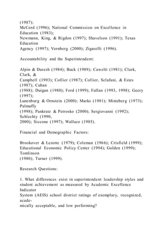 (1987);
McCord (1996); National Commission on Excellence in
Education (1983);
Newmann, King, & Rigdon (1997); Shavelson (1991); Texas
Education
Agency (1997); Vornberg (2000); Zigarelli (1996).
Accountability and the Superintendent:
Alpin & Daresh (1984); Buck (1989); Cawelti (1981); Clark,
Clark, &
Campbell (1993); Collier (1987); Collier, Sclafani, & Estes
(1987); Cuban
(1988); Duigan (1980); Ford (1999); Fullan (1993, 1998); Geery
(1997);
Lunenburg & Ornstein (2000); Marks (1981); Mintzberg (1973);
Palmaffy
(1998); Pankratz & Petrosko (2000); Sergiovanni (1992);
Schlechty (1990,
2000); Siccone (1997); Wallace (1985).
Financial and Demographic Factors:
Brookover & Lezotte (1979); Coleman (1966); Crisfield (1999);
Educational Economic Policy Center (1994); Golden (1999);
Tomlinson
(1980); Turner (1999).
Research Questions:
1. What differences exist in superintendent leadership styles and
student achievement as measured by Academic Excellence
Indicator
System (AEIS) school district ratings of exemplary, recognized,
acade-
mically acceptable, and low performing?
 
