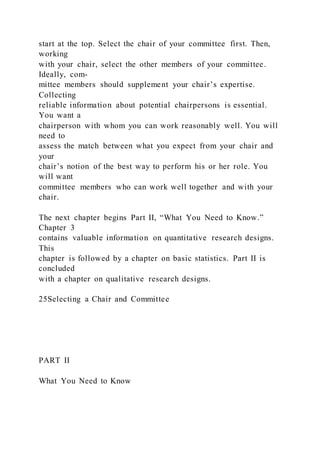 start at the top. Select the chair of your committee first. Then,
working
with your chair, select the other members of your committee.
Ideally, com-
mittee members should supplement your chair’s expertise.
Collecting
reliable information about potential chairpersons is essential.
You want a
chairperson with whom you can work reasonably well. You will
need to
assess the match between what you expect from your chair and
your
chair’s notion of the best way to perform his or her role. You
will want
committee members who can work well together and with your
chair.
The next chapter begins Part II, “What You Need to Know.”
Chapter 3
contains valuable information on quantitative research designs.
This
chapter is followed by a chapter on basic statistics. Part II is
concluded
with a chapter on qualitative research designs.
25Selecting a Chair and Committee
PART II
What You Need to Know
 