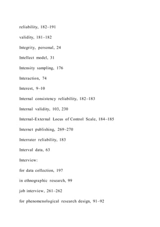 reliability, 182–191
validity, 181–182
Integrity, personal, 24
Intellect model, 31
Intensity sampling, 176
Interaction, 74
Interest, 9–10
Internal consistency reliability, 182–183
Internal validity, 103, 230
Internal-External Locus of Control Scale, 184–185
Internet publishing, 269–270
Interrater reliability, 183
Interval data, 63
Interview:
for data collection, 197
in ethnographic research, 99
job interview, 261–262
for phenomenological research design, 91–92
 