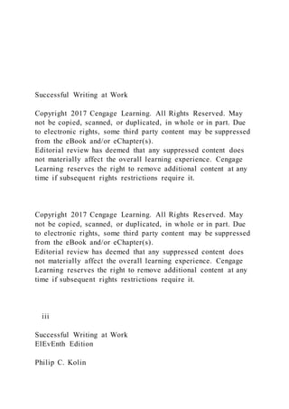 Successful Writing at Work
Copyright 2017 Cengage Learning. All Rights Reserved. May
not be copied, scanned, or duplicated, in whole or in part. Due
to electronic rights, some third party content may be suppressed
from the eBook and/or eChapter(s).
Editorial review has deemed that any suppressed content does
not materially affect the overall learning experience. Cengage
Learning reserves the right to remove additional content at any
time if subsequent rights restrictions require it.
Copyright 2017 Cengage Learning. All Rights Reserved. May
not be copied, scanned, or duplicated, in whole or in part. Due
to electronic rights, some third party content may be suppressed
from the eBook and/or eChapter(s).
Editorial review has deemed that any suppressed content does
not materially affect the overall learning experience. Cengage
Learning reserves the right to remove additional content at any
time if subsequent rights restrictions require it.
iii
Successful Writing at Work
ElEvEnth Edition
Philip C. Kolin
 