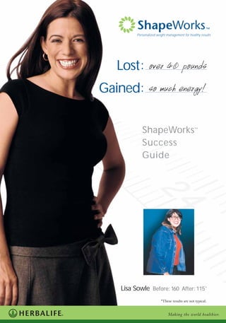 Lost:
Gained:
Personalized weight management for healthy results
Lisa Sowle BBeeffoorree:: 116600 AAfftteerr:: 111155*
ShapeWorks™
Success
Guide
Making the world healthier.
*These results are not typical.
over 40 pounds
so much energy!
 