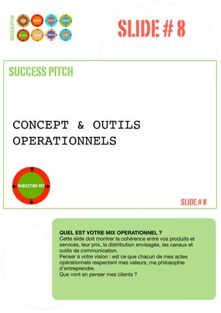 SLIDE # 8
SUCCESS PITCH




SUCCESS PITCH


       CONCEPT & OUTILS
       OPERATIONNELS



                                                                      SLIDE # 8


                QUEL EST VOTRE MIX OPERATIONNEL ?
                Cette slide doit montrer la cohérence entre vos produits et
                services, leur prix, la distribution envisagée, les canaux et
                outils de communication.
                Penser à votre vision : est ce que chacun de mes actes
                opérationnels respectent mes valeurs, ma philosophie
                d’entreprendre.
                Que vont en penser mes clients ?



                                                                                28
 