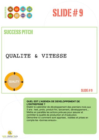 SLIDE # 9
SUCCESS PITCH




SUCCESS PITCH


       QUALITE & VITESSE




                                                                   SLIDE # 9

                QUEL EST L’AGENDA DE DEVELOPPEMENT DE
                L’ENTREPRISE ?
                Etablir le calendrier de développement des premiers mois aux
                3 ans : test, proto, produit ﬁni, lancement, développement...
                Mettre en parallèle les actions prévues pour assurer et
                contrôler la qualité de production et d’exécution.
                Démontrer ici comment sont apprises , traitées et prises en
                compte les «bonnes erreurs».




                                                                            29
 