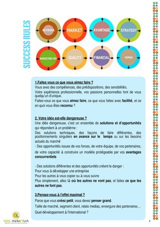 SUCCESS RULES




                1.	
Faites vous ce que vous aimez faire ?
                Vous avez des compétences, des prédispositions, des sensibilités.
                Votre expérience professionnelle, vos passions personnelles font de vous
                quelqu’un d’unique.
                Faites-vous ce que vous aimez faire, ce que vous faites avec facilité, et ce
                en quoi vous êtes reconnu ?


                2.
                	
 Votre idée est-elle dangereuse ?
                Une idée dangereuse, c’est un ensemble de solutions et d’opportunités
                qui répondent à un problème :
                Des solutions techniques, des façons de faire différentes, des
                	
                positionnements singuliers en avance sur le temps ou sur les besoins
                actuels du marché
                - Des opportunités issues de vos forces, de votre équipe, de vos partenaires,
                de votre capacité à construire un modèle protégeable par vos avantages
                concurrentiels

                - Des solutions différentes et des opportunités créent le danger :
                Pour vous à développer une entreprise
                Pour les autres à vous copier ou à vous suivre
                	
                Plus simplement, allez là où les autres ne vont pas, et faites ce que les
                autres ne font pas.

                3.	
Pensez-vous à l’effet maximal ?
                Parce que vous créez petit, vous devez penser grand.
                Taille de marché, segment client, relais medias, envergure des partenaires…
                Quel développement à l'international ?

                                                                                                4
 