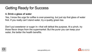 www.garylafferty.com
Getting Ready for Success
4. Drink a glass of water
Yes, I know the urge for coffee is over-powering,...