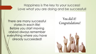 Happiness is the key to your success!
Love what you are doing and be successful!
There are many successful
stories in each life!
Before you start moving
ahead always remember
everything where you have
already succeeded!
 