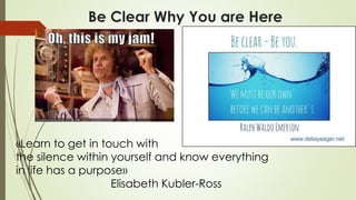 Be Clear Why You are Here
«Learn to get in touch with
the silence within yourself and know everything
in life has a purpose»
Elisabeth Kubler-Ross
 