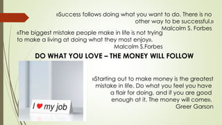 «Success follows doing what you want to do. There is no
other way to be successful.»
Malcolm S. Forbes
«The biggest mistake people make in life is not trying
to make a living at doing what they most enjoy».
Malcolm S.Forbes
DO WHAT YOU LOVE – THE MONEY WILL FOLLOW
«Starting out to make money is the greatest
mistake in life. Do what you feel you have
a flair for doing, and if you are good
enough at it. The money will come».
Greer Garson
 
