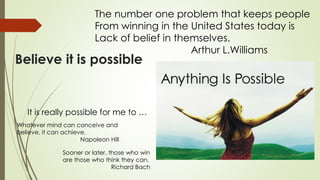 Believe it is possible
The number one problem that keeps people
From winning in the United States today is
Lack of belief in themselves.
Arthur L.Williams
It is really possible for me to …
Whatever mind can conceive and
believe, it can achieve.
Napoleon Hill
Sooner or later, those who win
are those who think they can.
Richard Bach
 