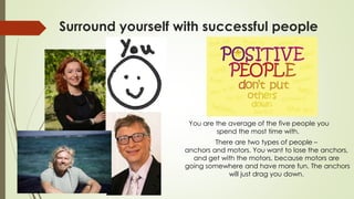 Surround yourself with successful people
You are the average of the five people you
spend the most time with.
There are two types of people –
anchors and motors. You want to lose the anchors,
and get with the motors, because motors are
going somewhere and have more fun. The anchors
will just drag you down.
 