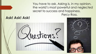 Ask! Ask! Ask!
You have to ask. Asking is, in my opinion,
the world’s most powerful and neglected
secret to success and happiness.
Percy Ross.
 