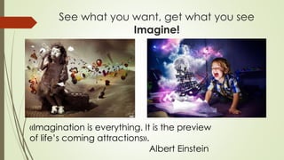 See what you want, get what you see
Imagine!
«Imagination is everything. It is the preview
of life’s coming attractions».
Albert Einstein
 